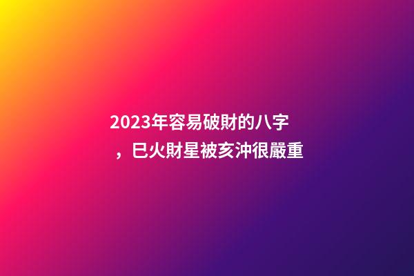 2023年容易破財的八字，巳火財星被亥沖很嚴重